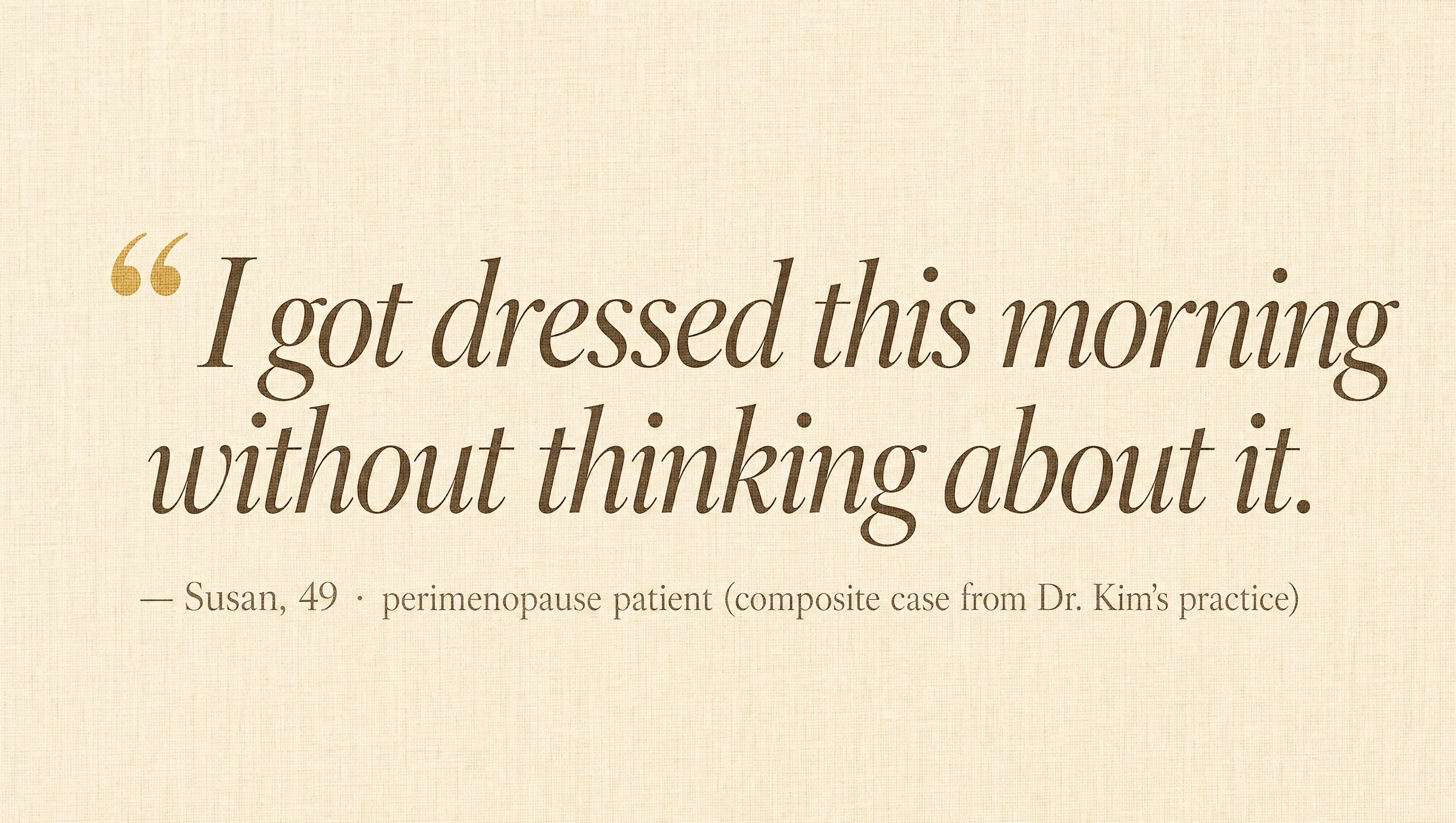 Editorial pull-quote card on cream linen: I got dressed this morning without thinking about it. Susan, 49 — perimenopause patient (composite case from Dr. Kim's practice).